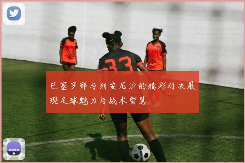 巴塞罗那与利安尼沙的精彩对决展现足球魅力与战术智慧