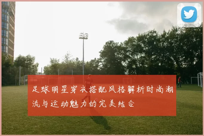 足球明星穿衣搭配风格解析时尚潮流与运动魅力的完美结合