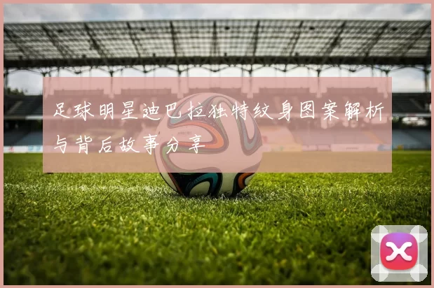 足球明星迪巴拉独特纹身图案解析与背后故事分享