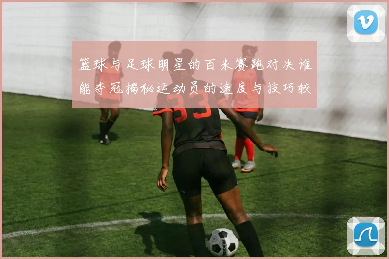 篮球与足球明星的百米赛跑对决谁能夺冠揭秘运动员的速度与技巧较量