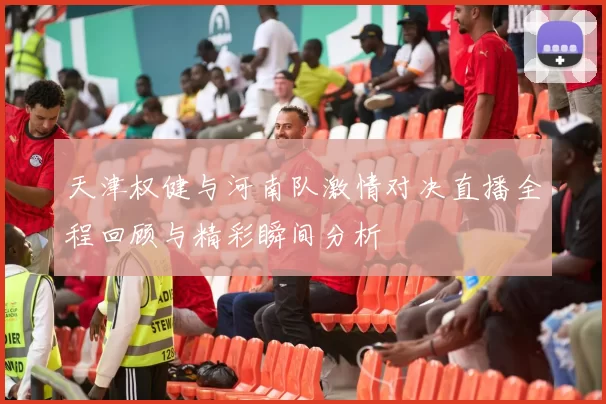 天津权健与河南队激情对决直播全程回顾与精彩瞬间分析